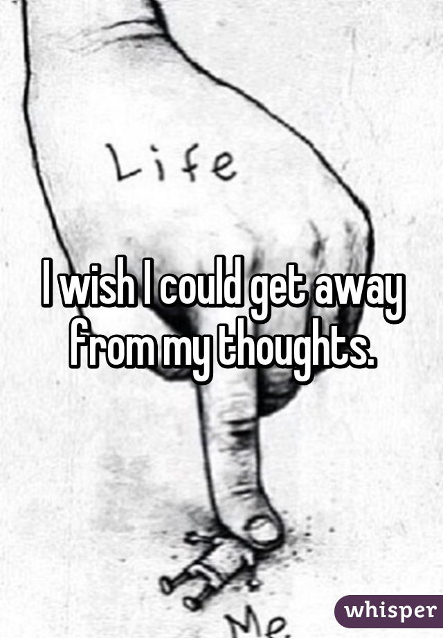 I wish I could get away from my thoughts.