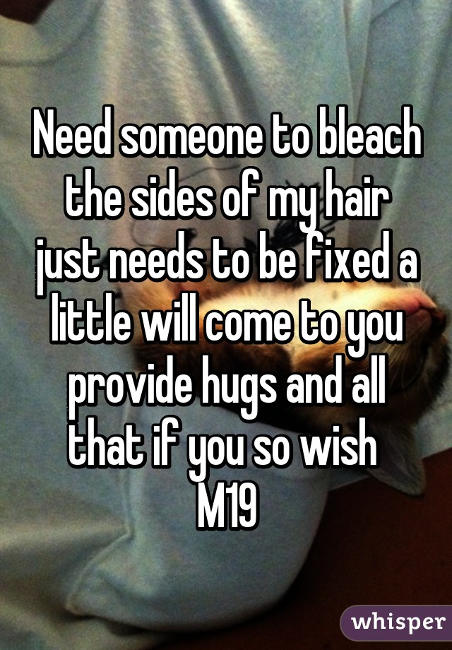 Need someone to bleach the sides of my hair just needs to be fixed a little will come to you provide hugs and all that if you so wish 
M19