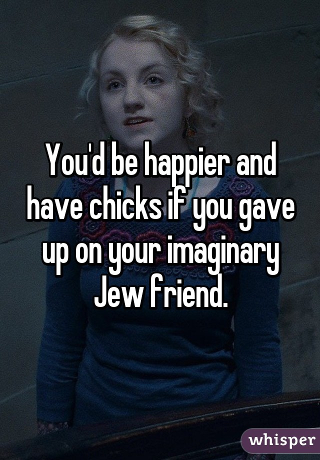 You'd be happier and have chicks if you gave up on your imaginary Jew friend.