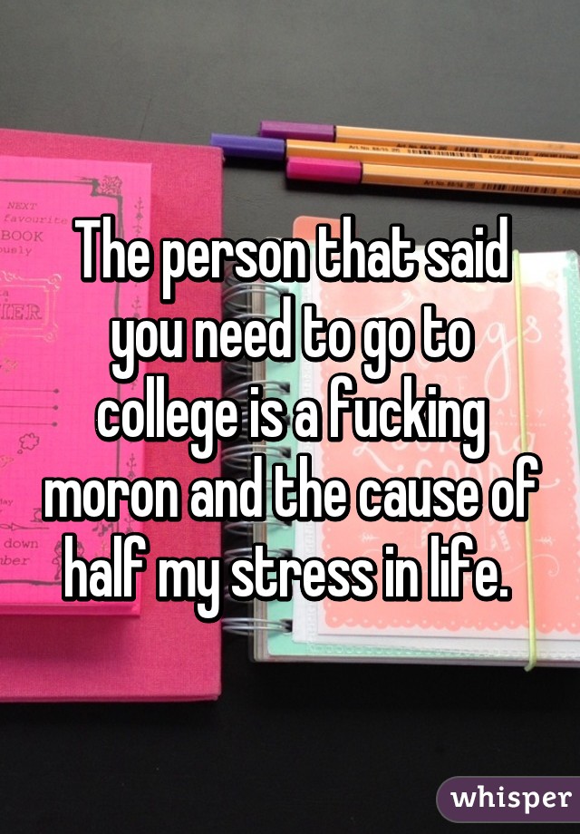 The person that said you need to go to college is a fucking moron and the cause of half my stress in life. 