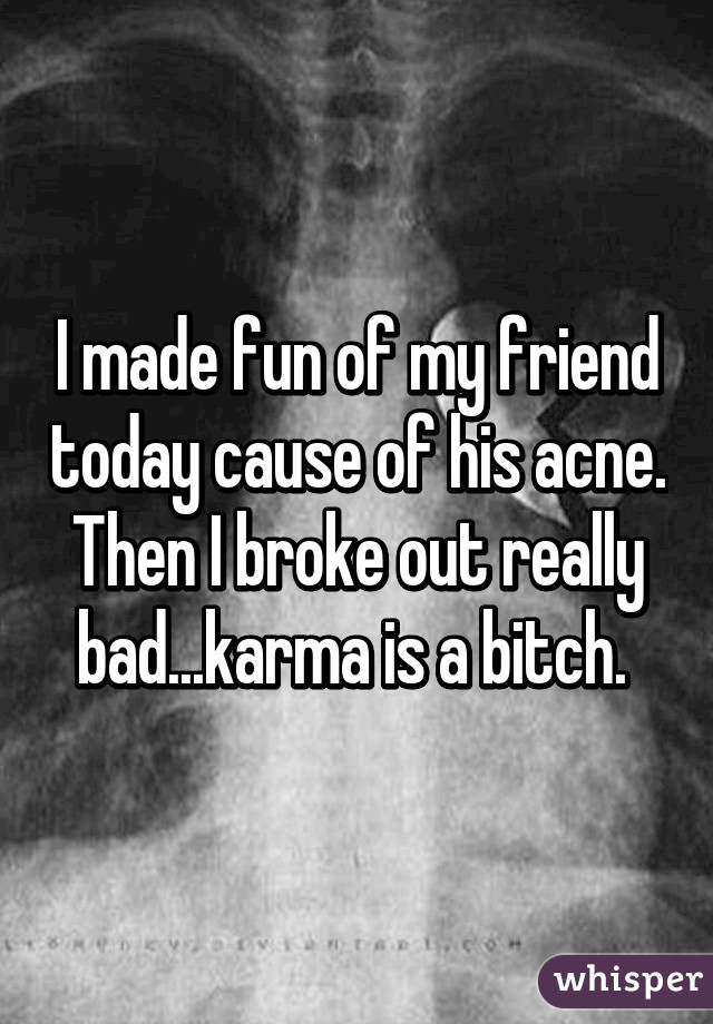 I made fun of my friend today cause of his acne. Then I broke out really bad...karma is a bitch. 