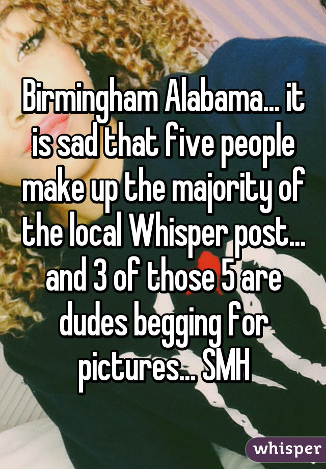 Birmingham Alabama... it is sad that five people make up the majority of the local Whisper post... and 3 of those 5 are dudes begging for pictures... SMH