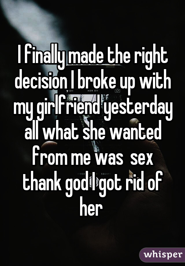 I finally made the right decision I broke up with my girlfriend yesterday all what she wanted from me was  sex thank god I got rid of her 