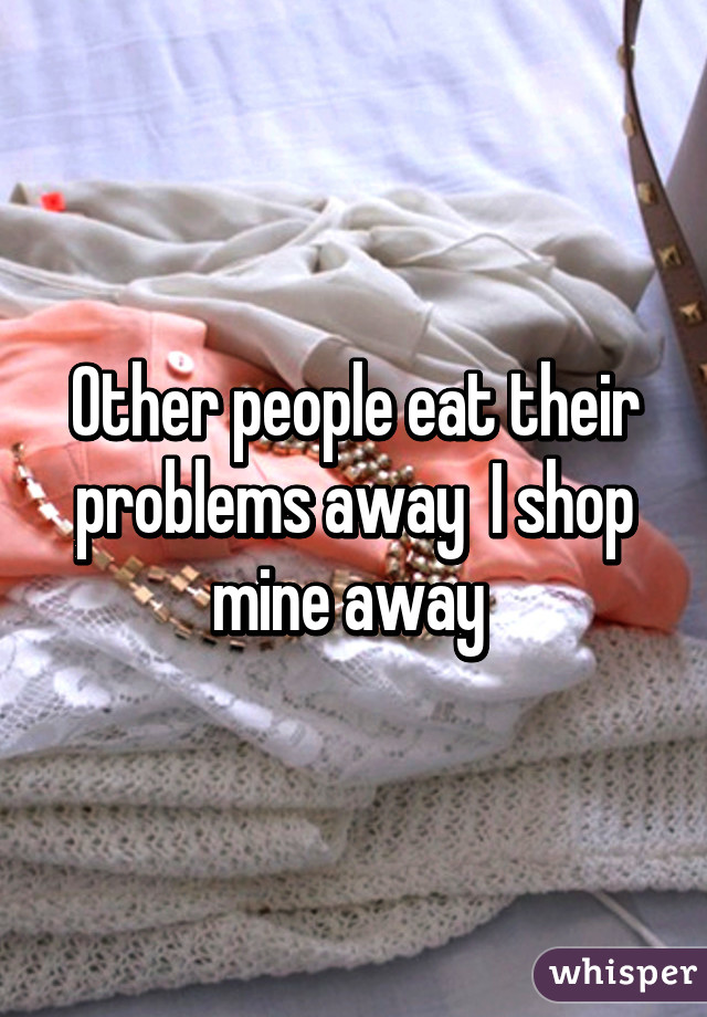 Other people eat their problems away  I shop mine away 