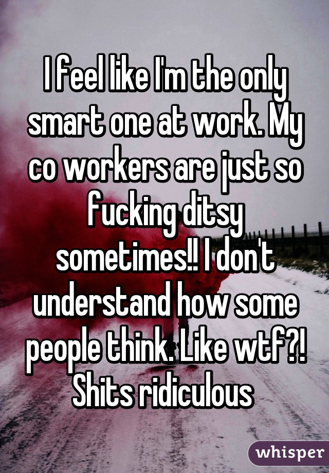 I feel like I'm the only smart one at work. My co workers are just so fucking ditsy sometimes!! I don't understand how some people think. Like wtf?! Shits ridiculous 