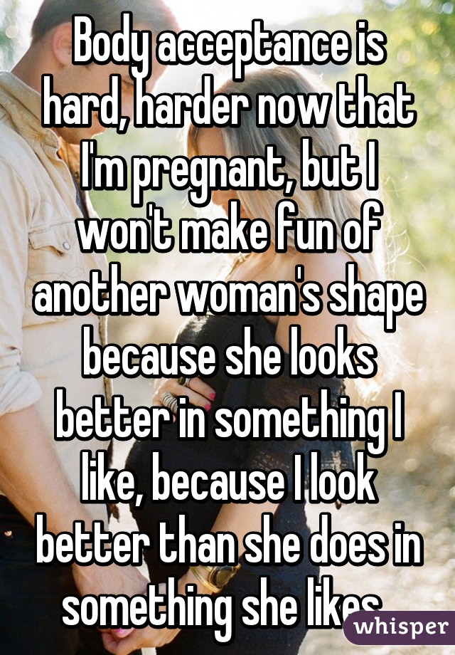 Body acceptance is hard, harder now that I'm pregnant, but I won't make fun of another woman's shape because she looks better in something I like, because I look better than she does in something she likes. 