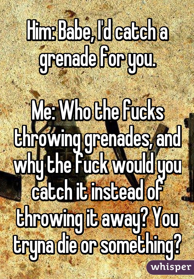 Him: Babe, I'd catch a grenade for you.

Me: Who the fucks throwing grenades, and why the fuck would you catch it instead of throwing it away? You tryna die or something?