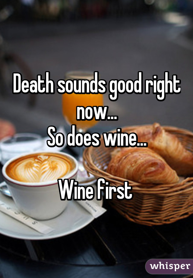 Death sounds good right now...
So does wine...

Wine first 