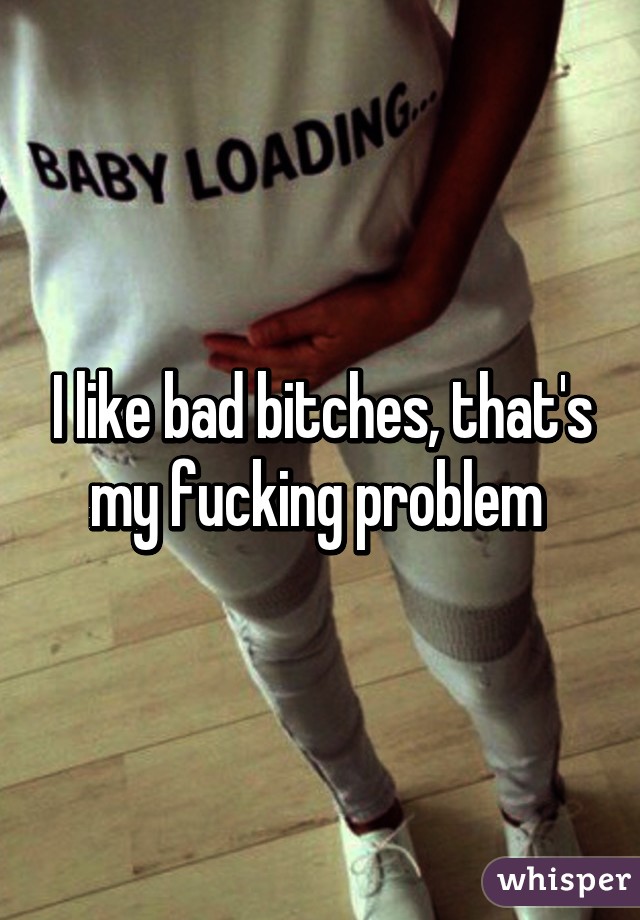 I like bad bitches, that's my fucking problem 