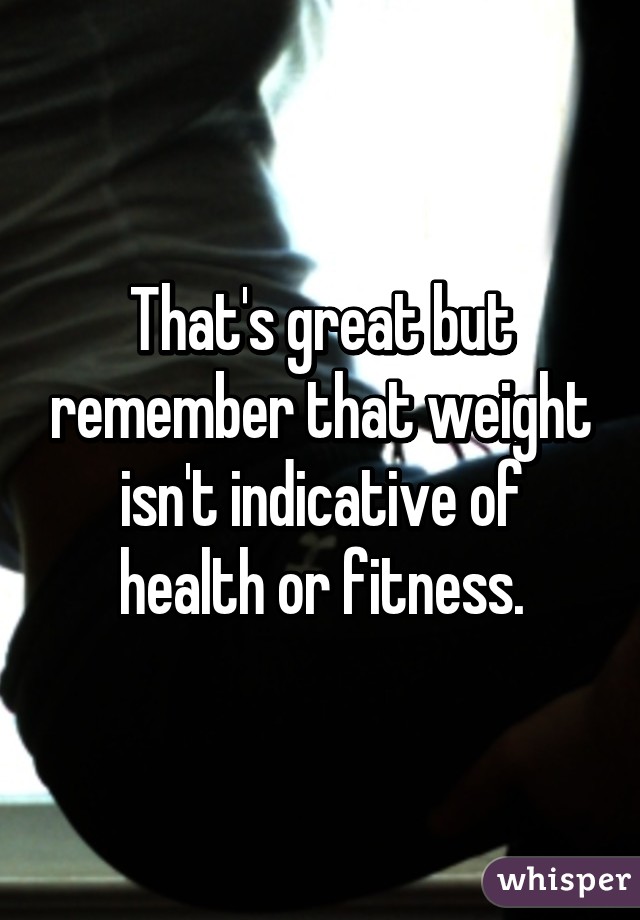 That's great but remember that weight isn't indicative of health or fitness.