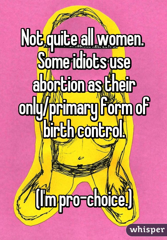 Not quite all women.  Some idiots use abortion as their only/primary form of birth control.


(I'm pro-choice.)
