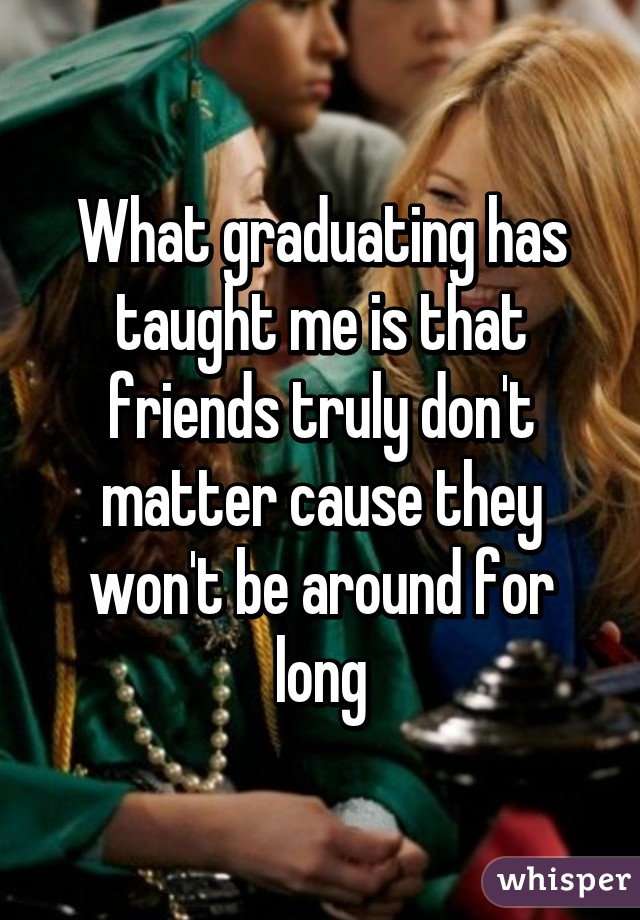 What graduating has taught me is that friends truly don't matter cause they won't be around for long