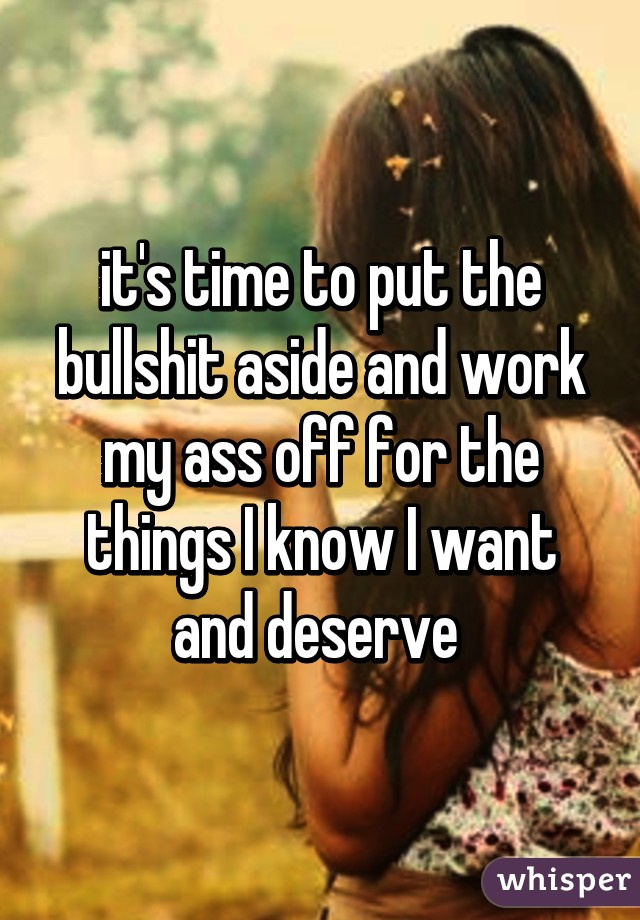 it's time to put the bullshit aside and work my ass off for the things I know I want and deserve 