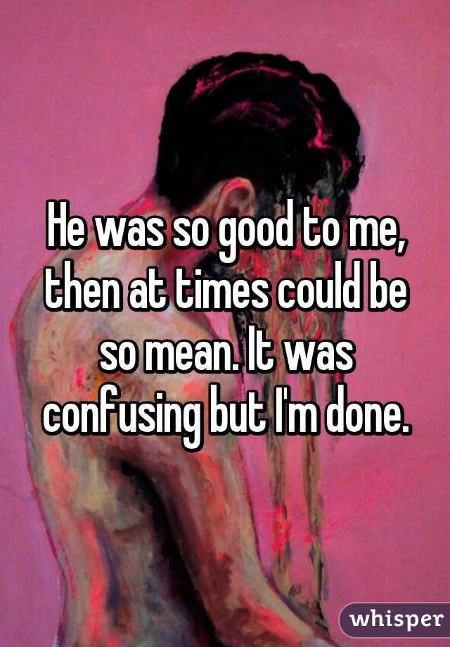 He was so good to me, then at times could be so mean. It was confusing but I'm done.