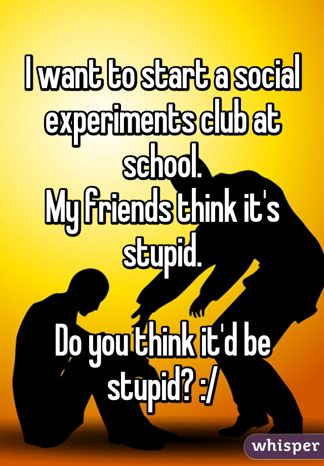 I want to start a social experiments club at school.
My friends think it's stupid.

Do you think it'd be stupid? :/