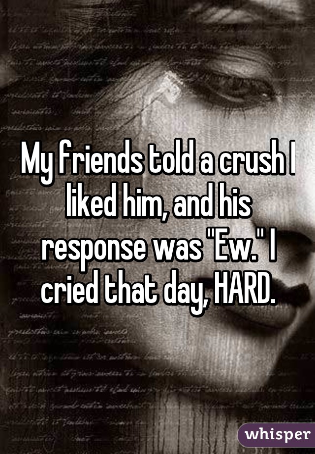 My friends told a crush I liked him, and his response was "Ew." I cried that day, HARD.