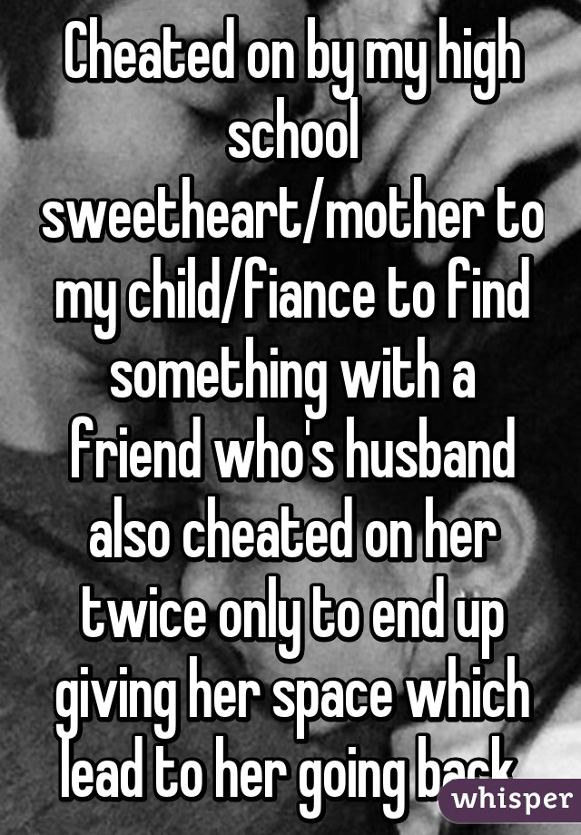 Cheated on by my high school sweetheart/mother to my child/fiance to find something with a friend who's husband also cheated on her twice only to end up giving her space which lead to her going back.