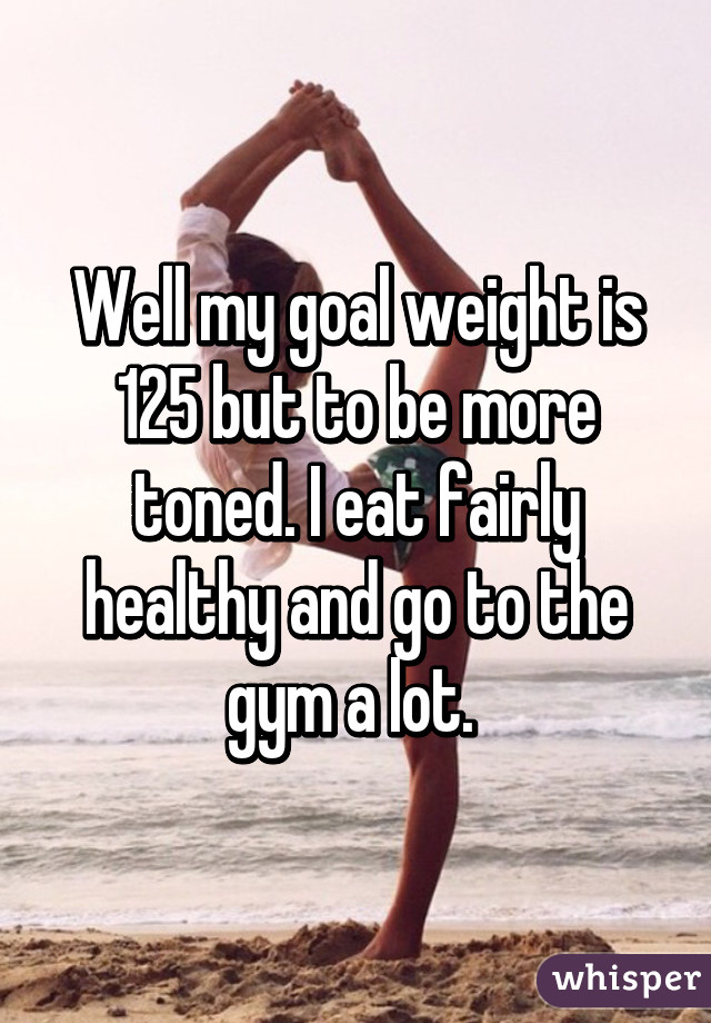 Well my goal weight is 125 but to be more toned. I eat fairly healthy and go to the gym a lot. 