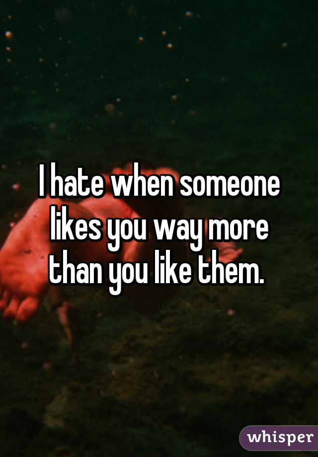 I hate when someone likes you way more than you like them. 