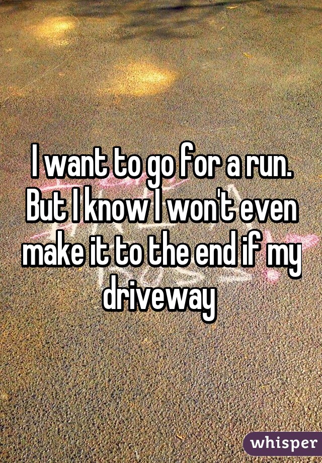 I want to go for a run. But I know I won't even make it to the end if my driveway 