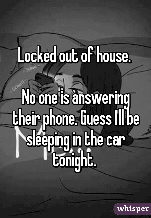 Locked out of house. 

No one is answering their phone. Guess I'll be sleeping in the car tonight. 