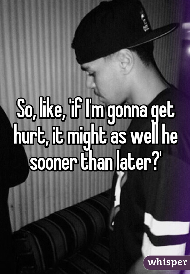 So, like, 'if I'm gonna get hurt, it might as well he sooner than later?'