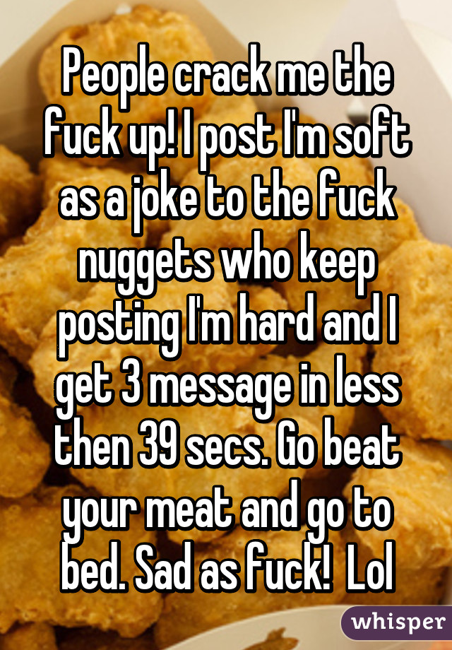 People crack me the fuck up! I post I'm soft as a joke to the fuck nuggets who keep posting I'm hard and I get 3 message in less then 39 secs. Go beat your meat and go to bed. Sad as fuck!  Lol