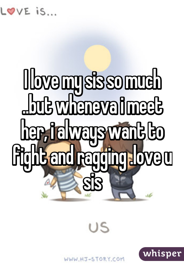 I love my sis so much ..but wheneva i meet her, i always want to fight and ragging .love u sis