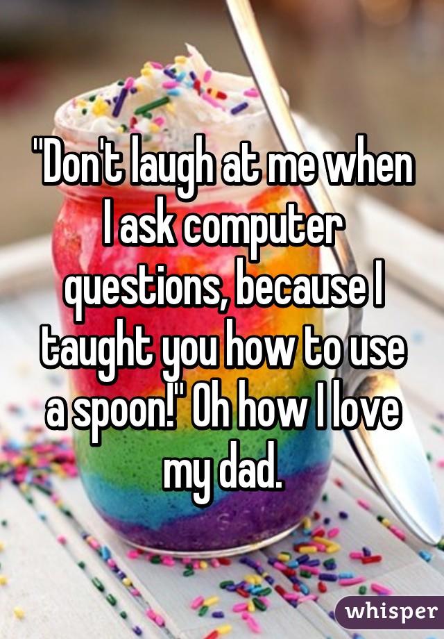 "Don't laugh at me when I ask computer questions, because I taught you how to use a spoon!" Oh how I love my dad.