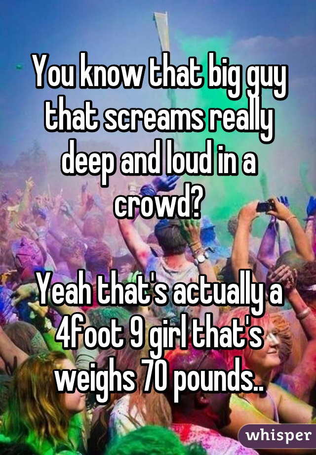 You know that big guy that screams really deep and loud in a crowd?

Yeah that's actually a 4foot 9 girl that's weighs 70 pounds..