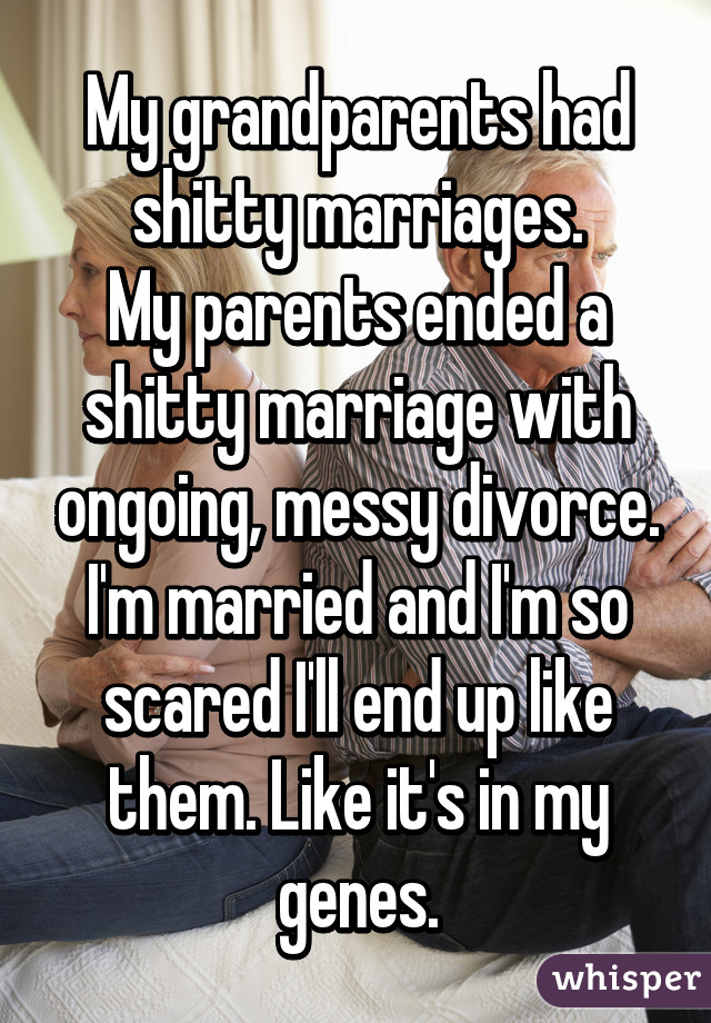 My grandparents had shitty marriages.
My parents ended a shitty marriage with ongoing, messy divorce.
I'm married and I'm so scared I'll end up like them. Like it's in my genes.