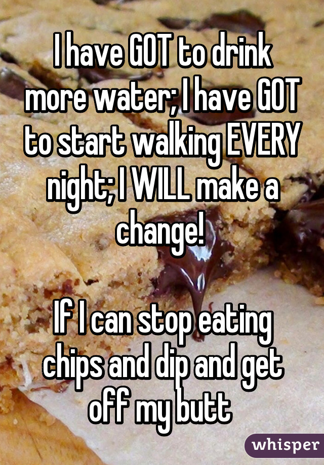 I have GOT to drink more water; I have GOT to start walking EVERY night; I WILL make a change! 

If I can stop eating chips and dip and get off my butt 