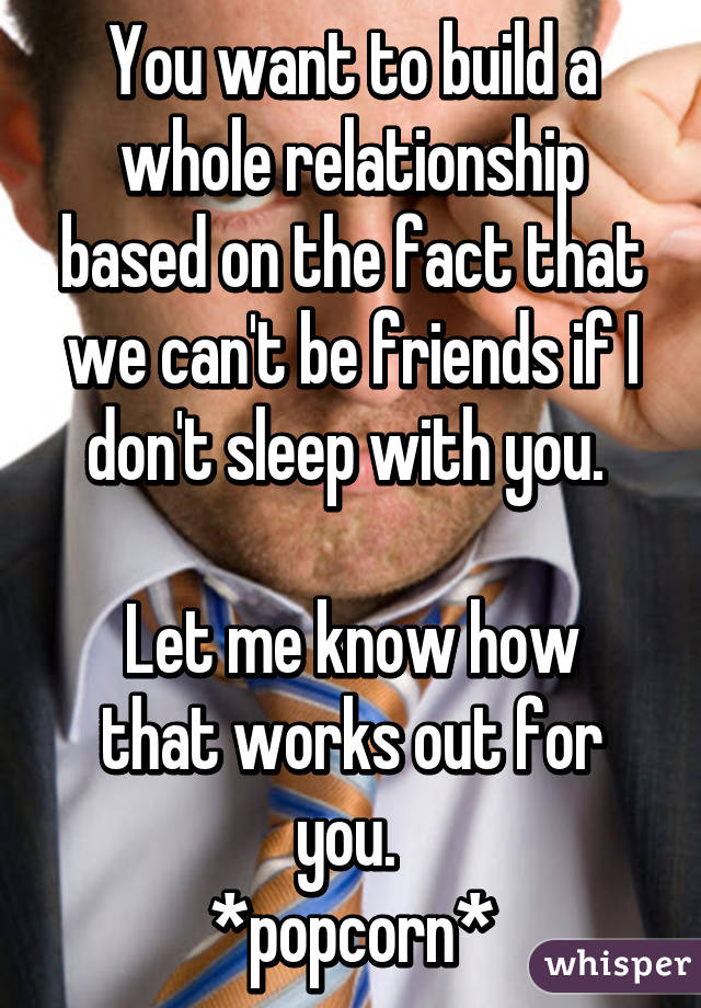 You want to build a whole relationship based on the fact that we can't be friends if I don't sleep with you. 

Let me know how that works out for you. 
*popcorn*