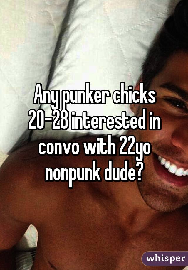 Any punker chicks 20-28 interested in convo with 22yo nonpunk dude?