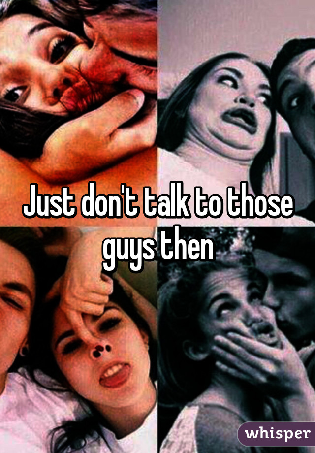 Just don't talk to those guys then