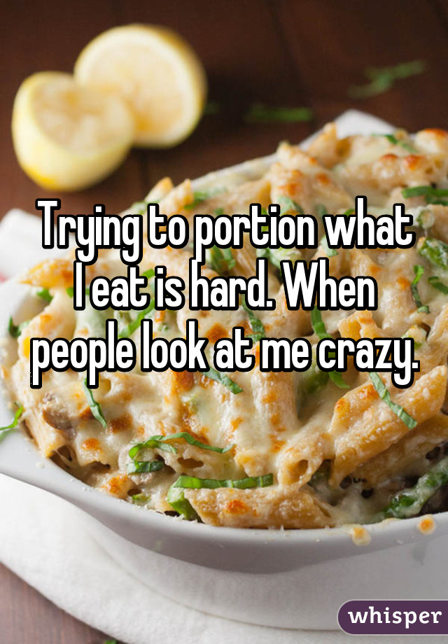 Trying to portion what I eat is hard. When people look at me crazy. 