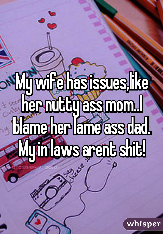 My wife has issues,like her nutty ass mom..I blame her lame ass dad. My in laws arent shit!