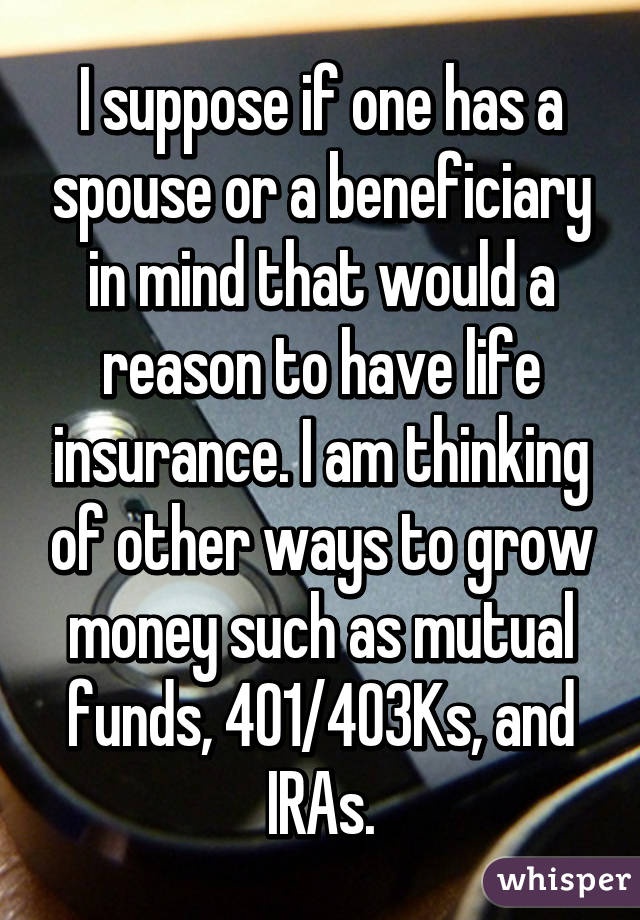 I suppose if one has a spouse or a beneficiary in mind that would a reason to have life insurance. I am thinking of other ways to grow money such as mutual funds, 401/403Ks, and IRAs.