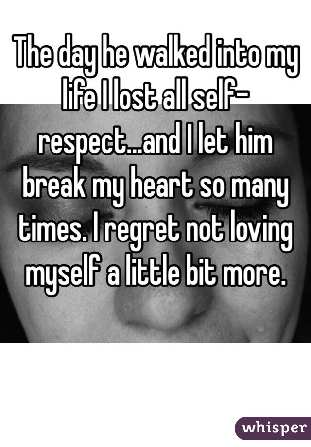 The day he walked into my life I lost all self-respect...and I let him break my heart so many times. I regret not loving myself a little bit more. 