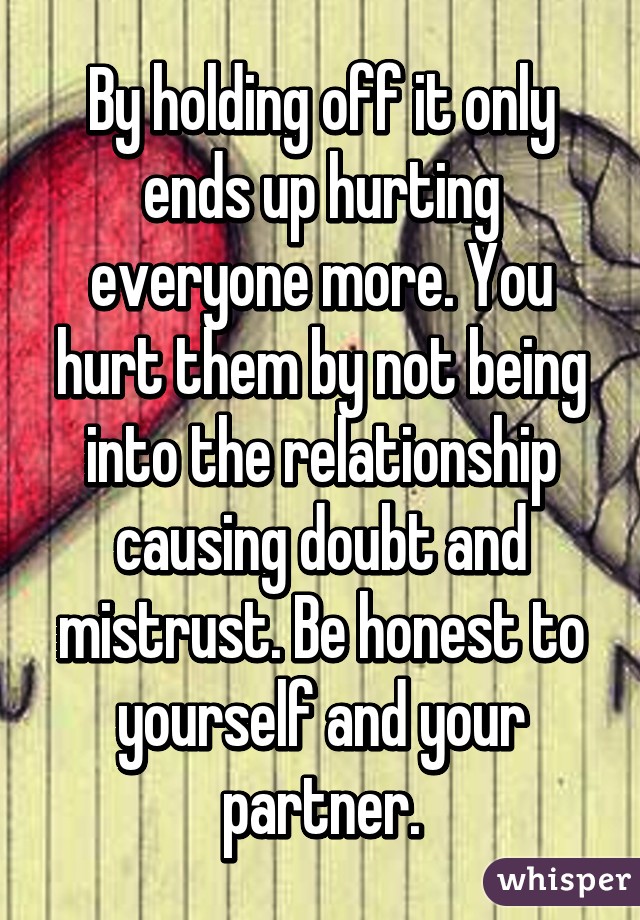 By holding off it only ends up hurting everyone more. You hurt them by not being into the relationship causing doubt and mistrust. Be honest to yourself and your partner.