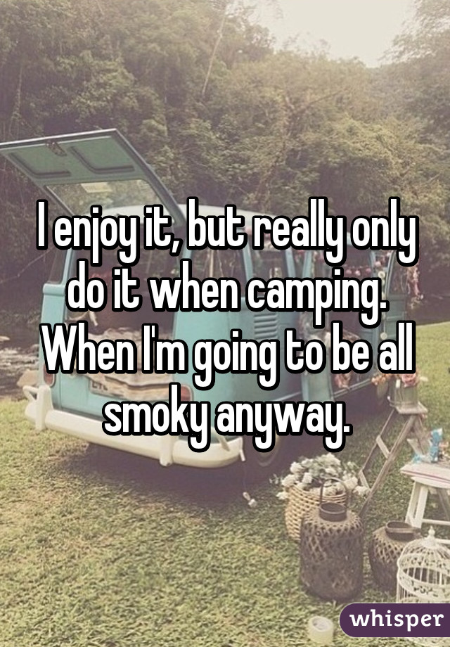 I enjoy it, but really only do it when camping. When I'm going to be all smoky anyway.