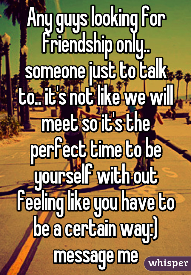 Any guys looking for friendship only.. someone just to talk to.. it's not like we will meet so it's the perfect time to be yourself with out feeling like you have to be a certain way:) message me