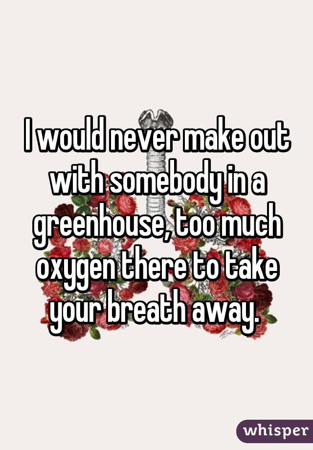 I would never make out with somebody in a greenhouse, too much oxygen there to take your breath away. 