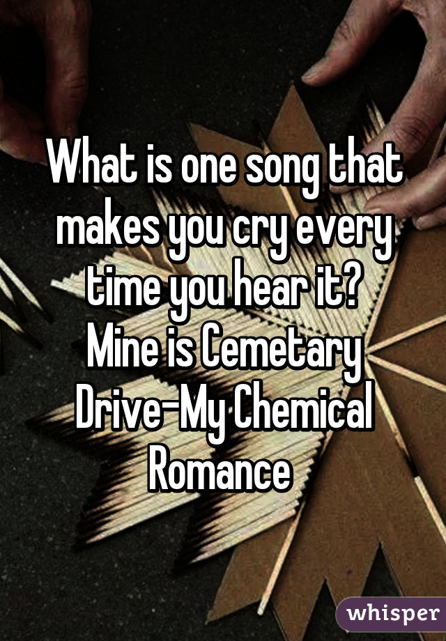 What is one song that makes you cry every time you hear it?
Mine is Cemetary Drive-My Chemical Romance 