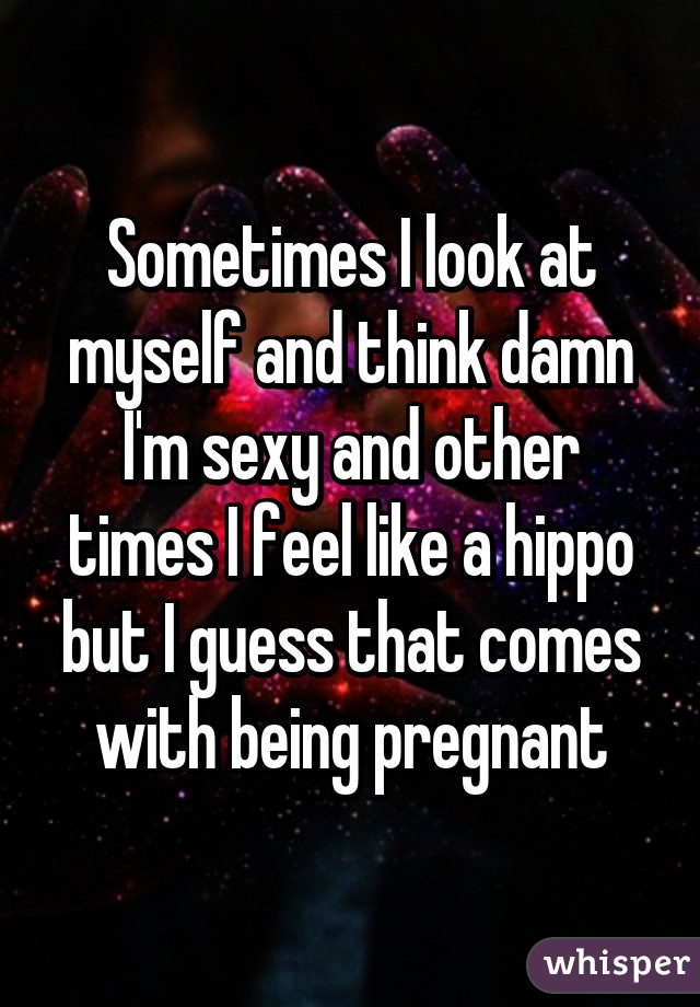 Sometimes I look at myself and think damn I'm sexy and other times I feel like a hippo but I guess that comes with being pregnant