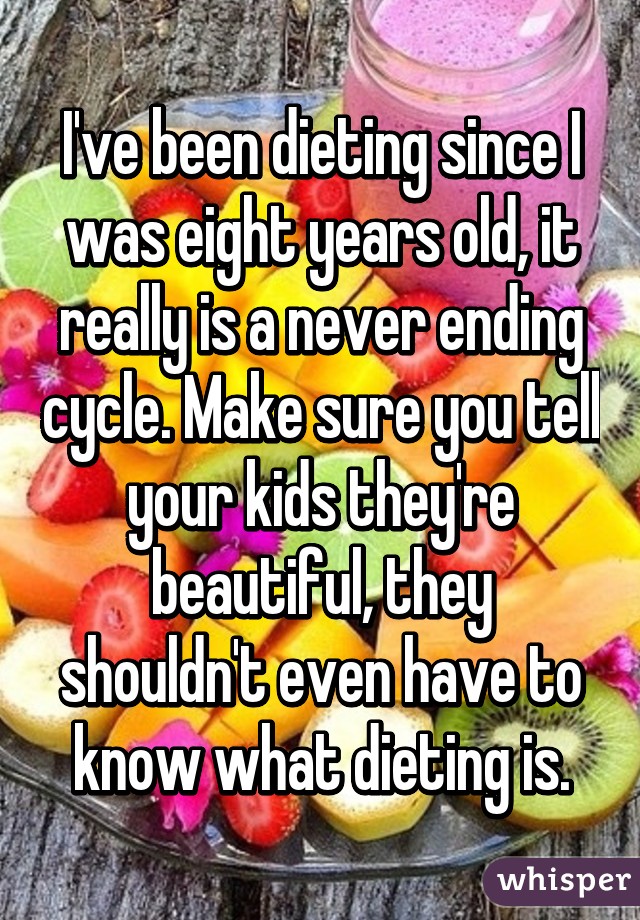 I've been dieting since I was eight years old, it really is a never ending cycle. Make sure you tell your kids they're beautiful, they shouldn't even have to know what dieting is.