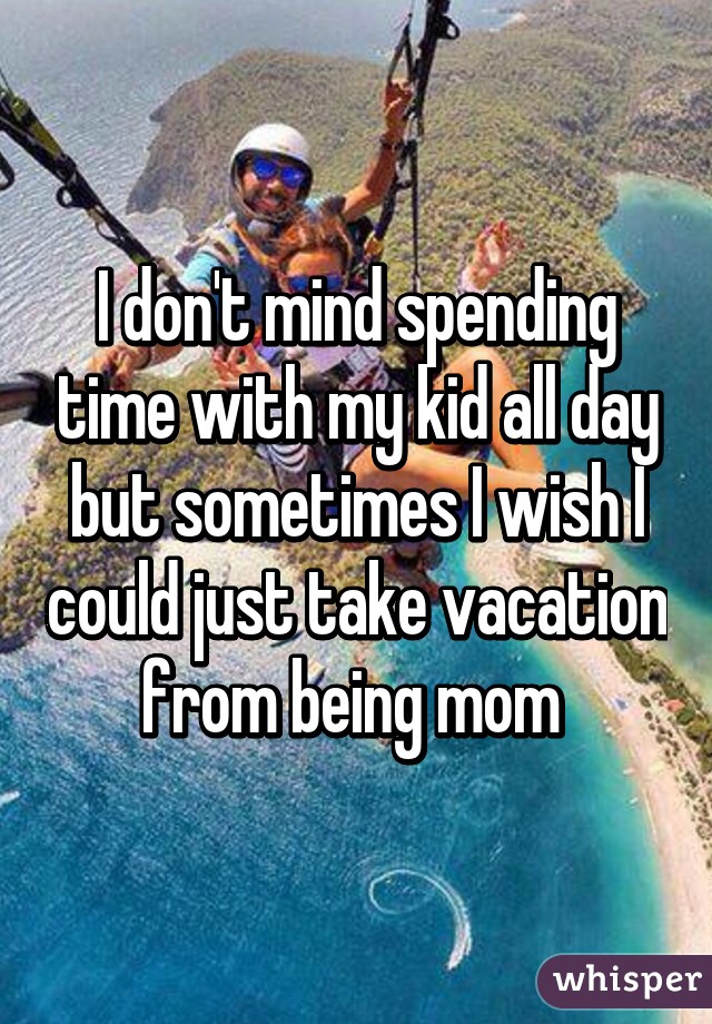 I don't mind spending time with my kid all day but sometimes I wish I could just take vacation from being mom 