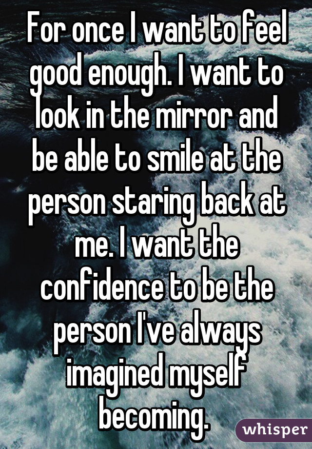 For once I want to feel good enough. I want to look in the mirror and be able to smile at the person staring back at me. I want the confidence to be the person I've always imagined myself becoming. 