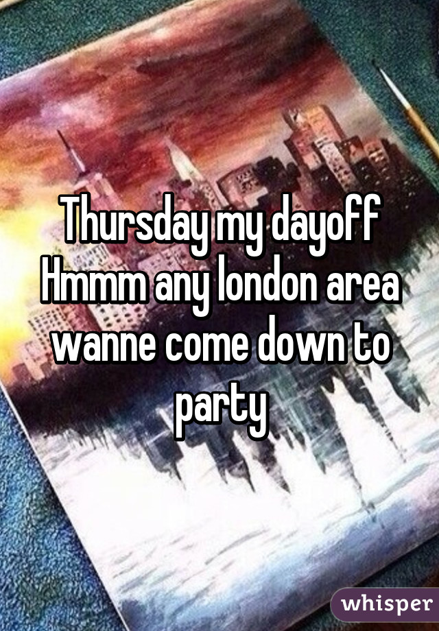 Thursday my dayoff Hmmm any london area wanne come down to party