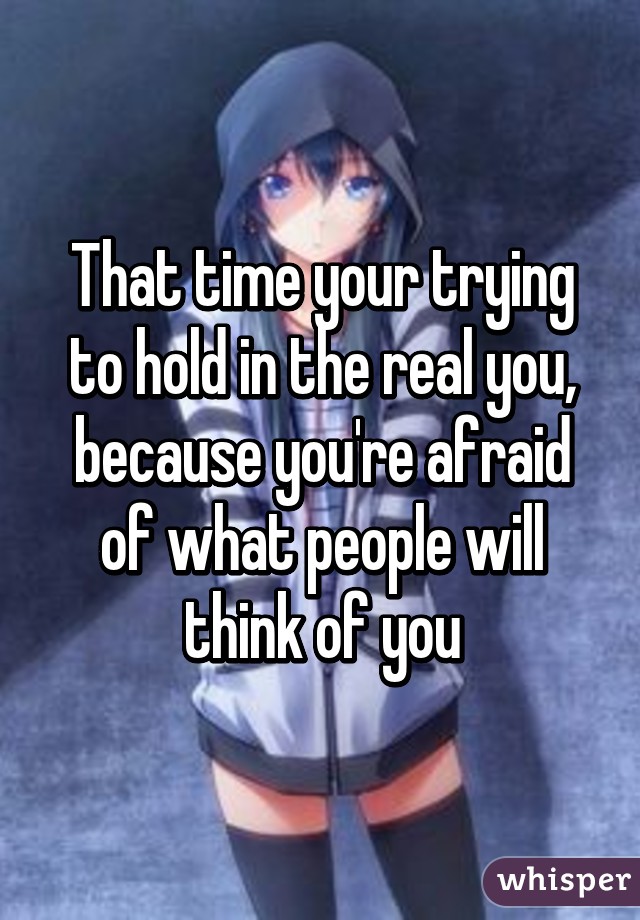 That time your trying to hold in the real you, because you're afraid of what people will think of you